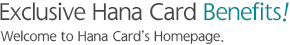 Exclusive Hana Card Benefits! Welcome to Hana Card��s Homepage.