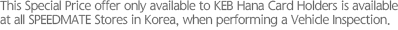 This Special Price offer only available to Hana Card Holders is available at all SPEEDMATE Stores in Korea, when performing a Vehicle Inspection.