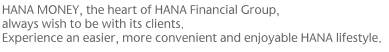 HANA MONEY, the heart of HANA Financial Group, always wish to be with its clients. 
			Experience an easier, more convenient and enjoyable HANA lifestyle.