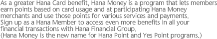 As a greater Hana Card benefit, Hana Money is a program that lets members earn points based on card usage and at participating Hana Money merchants and use those points for various services and payments. Sign up as a Hana Member to access even more benefits in all your financial transactions with Hana Financial Group. (Hana Money is the new name for Hana Point and Yes Point programs.)